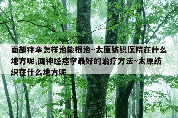 面部痉挛怎样治能根治~太原纺织医院在什么地方呢,面神经痉挛最好的治疗方法~太原纺织在什么地方呢