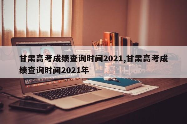 甘肃高考成绩查询时间2021,甘肃高考成绩查询时间2021年