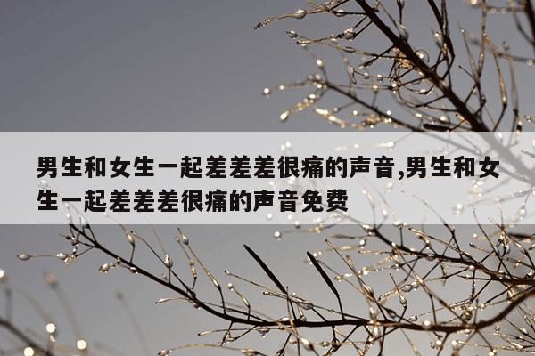 男生和女生一起差差差很痛的声音,男生和女生一起差差差很痛的声音免费