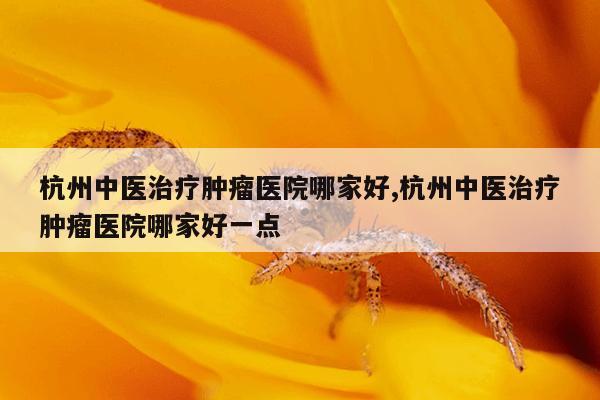 杭州中医治疗肿瘤医院哪家好,杭州中医治疗肿瘤医院哪家好一点