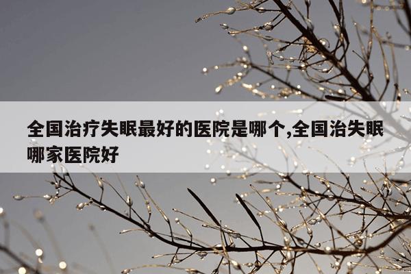 全国治疗失眠最好的医院是哪个,全国治失眠哪家医院好