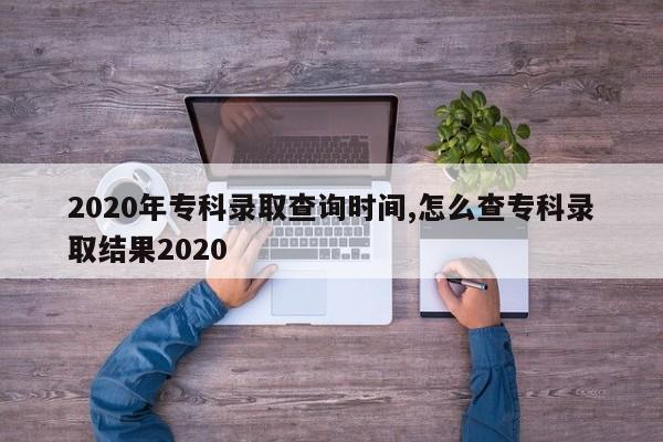 2020年专科录取查询时间,怎么查专科录取结果2020