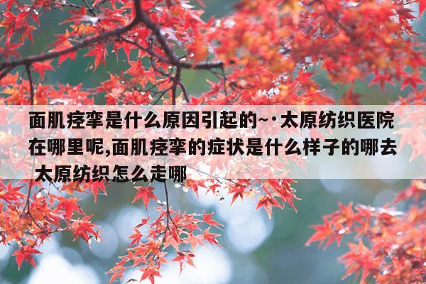面肌痉挛是什么原因引起的~·太原纺织医院在哪里呢,面肌痉挛的症状是什么样子的哪去 太原纺织怎么走哪