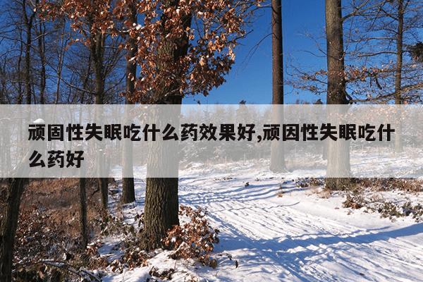 顽固性失眠吃什么药效果好,顽因性失眠吃什么药好