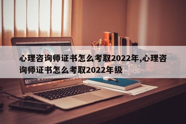 心理咨询师证书怎么考取2022年,心理咨询师证书怎么考取2022年级