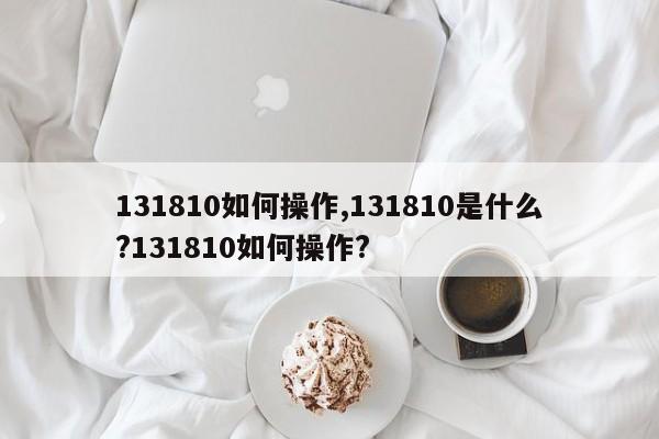 131810如何操作,131810是什么?131810如何操作?