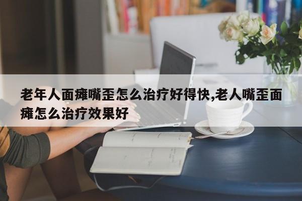 老年人面瘫嘴歪怎么治疗好得快,老人嘴歪面瘫怎么治疗效果好