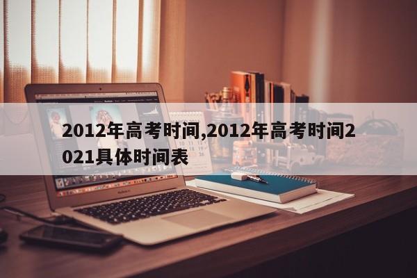 2012年高考时间,2012年高考时间2021具体时间表
