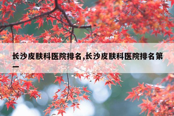 长沙皮肤科医院排名,长沙皮肤科医院排名第一