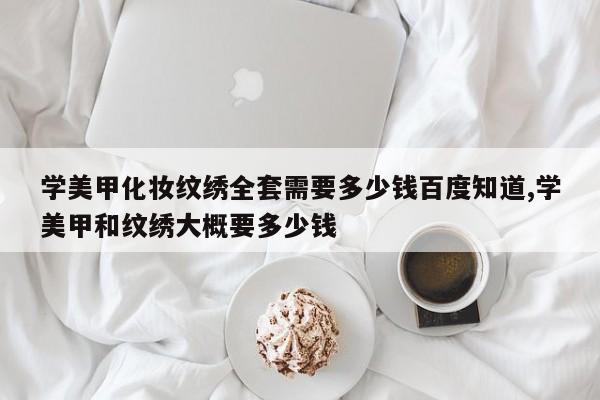 学美甲化妆纹绣全套需要多少钱百度知道,学美甲和纹绣大概要多少钱