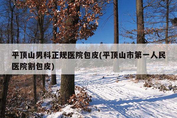 平顶山男科正规医院包皮(平顶山市第一人民医院割包皮)