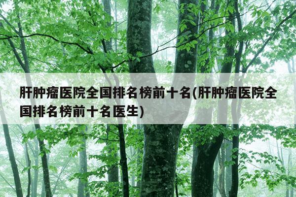 肝肿瘤医院全国排名榜前十名(肝肿瘤医院全国排名榜前十名医生)