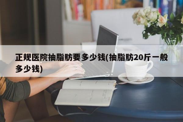 正规医院抽脂肪要多少钱(抽脂肪20斤一般多少钱)