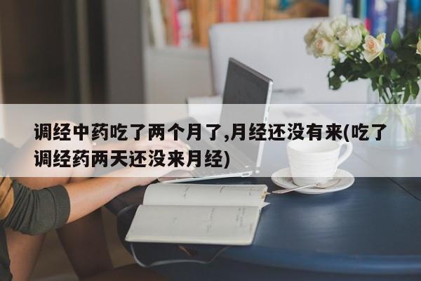 调经中药吃了两个月了,月经还没有来(吃了调经药两天还没来月经)