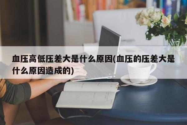 血压高低压差大是什么原因(血压的压差大是什么原因造成的)