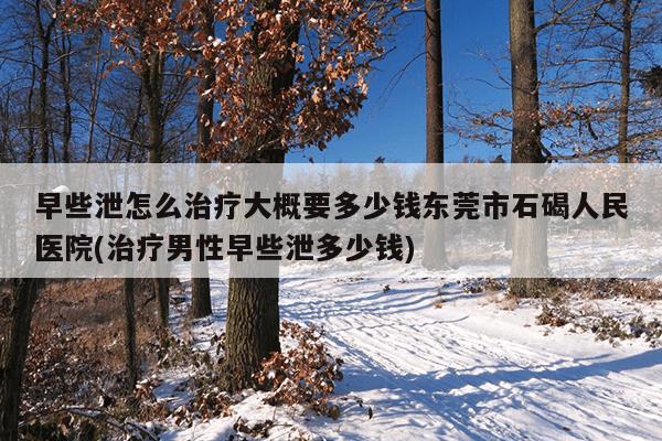 早些泄怎么治疗大概要多少钱东莞市石碣人民医院(治疗男性早些泄多少钱)