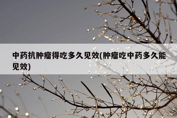 中药抗肿瘤得吃多久见效(肿瘤吃中药多久能见效)