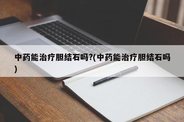 中药能治疗胆结石吗?(中药能治疗胆结石吗)