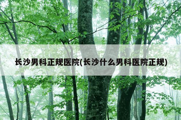 长沙男科正规医院(长沙什么男科医院正规)