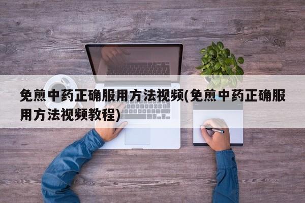 免煎中药正确服用方法视频(免煎中药正确服用方法视频教程)