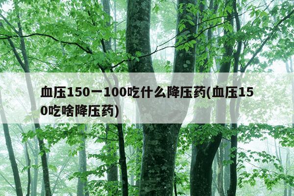 血压150一100吃什么降压药(血压150吃啥降压药)