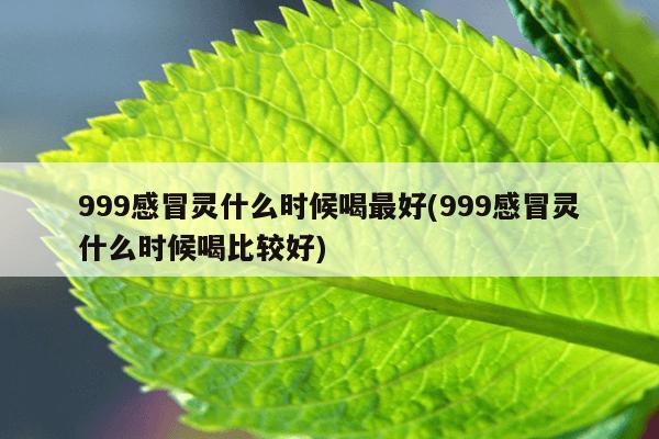 999感冒灵什么时候喝最好(999感冒灵什么时候喝比较好)