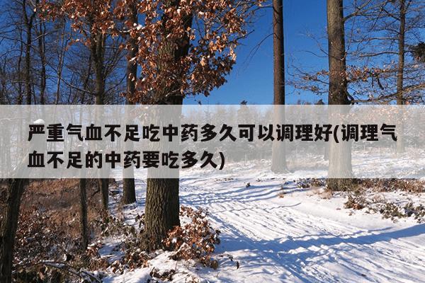 严重气血不足吃中药多久可以调理好(调理气血不足的中药要吃多久)