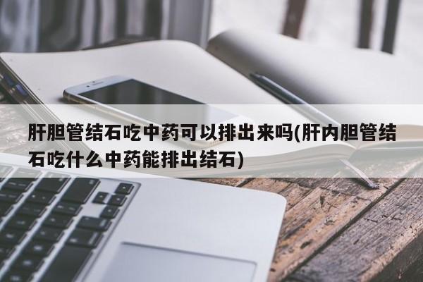 肝胆管结石吃中药可以排出来吗(肝内胆管结石吃什么中药能排出结石)