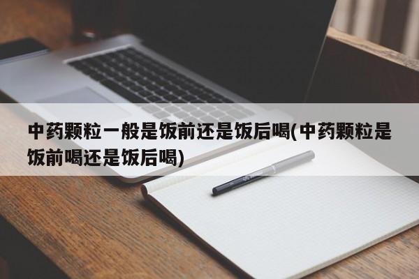 中药颗粒一般是饭前还是饭后喝(中药颗粒是饭前喝还是饭后喝)