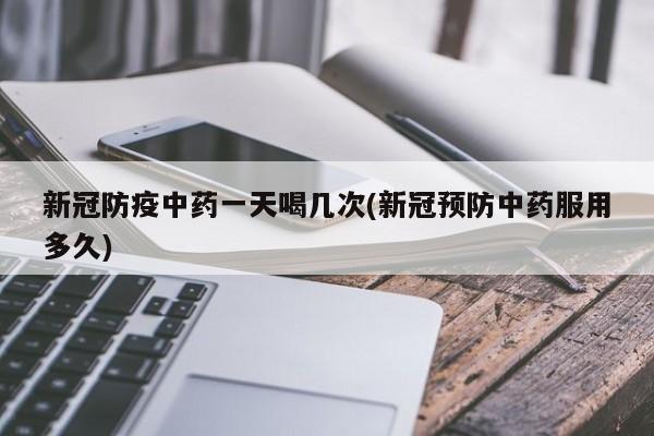新冠防疫中药一天喝几次(新冠预防中药服用多久)