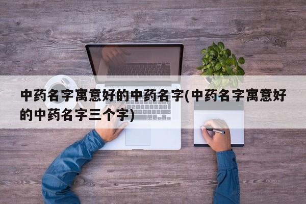 中药名字寓意好的中药名字(中药名字寓意好的中药名字三个字)