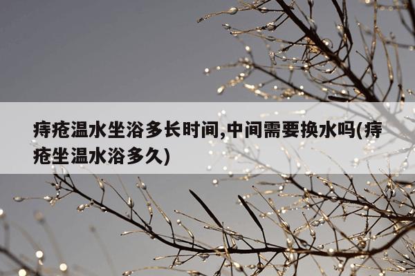 痔疮温水坐浴多长时间,中间需要换水吗(痔疮坐温水浴多久)