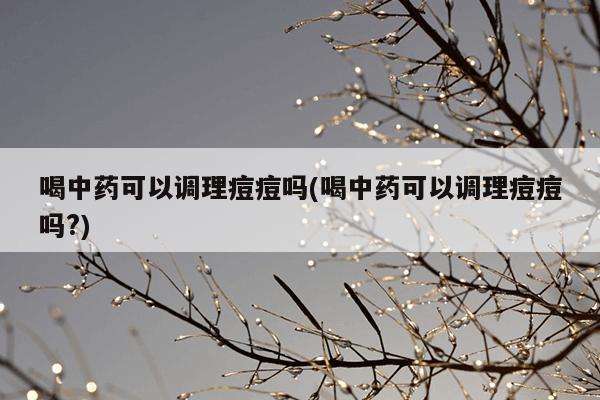 喝中药可以调理痘痘吗(喝中药可以调理痘痘吗?)