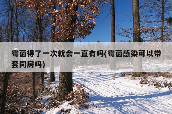 霉菌得了一次就会一直有吗(霉菌感染可以带套同房吗)