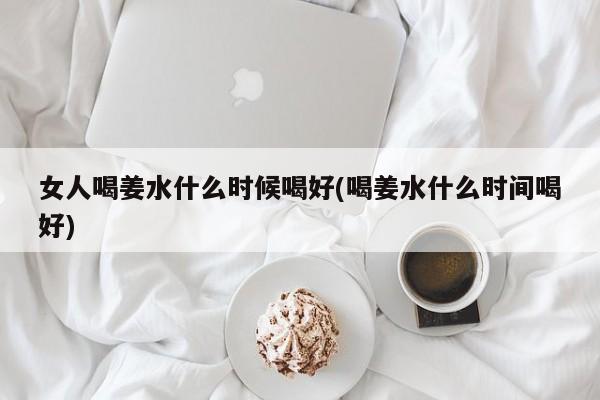 女人喝姜水什么时候喝好(喝姜水什么时间喝好)