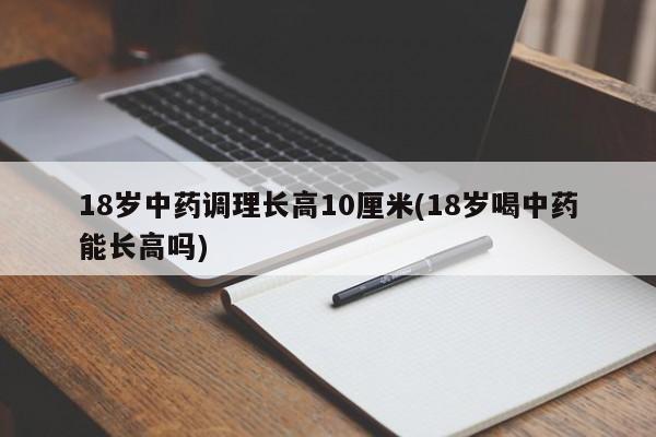 18岁中药调理长高10厘米(18岁喝中药能长高吗)