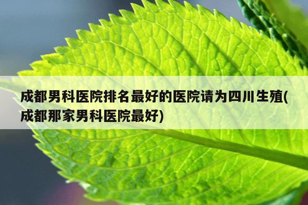 成都男科医院排名最好的医院请为四川生殖(成都那家男科医院最好)