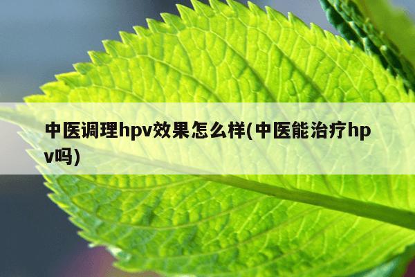 中医调理hpv效果怎么样(中医能治疗hpv吗)