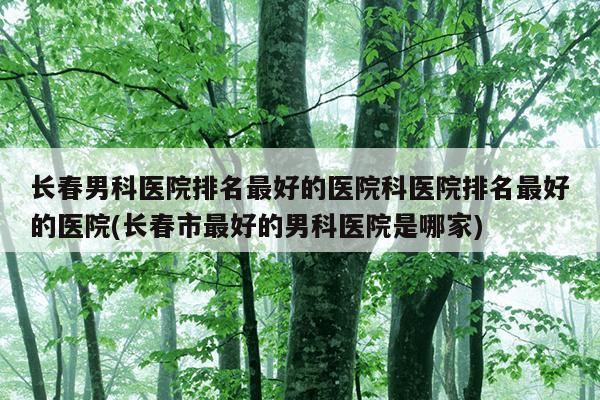 长春男科医院排名最好的医院科医院排名最好的医院(长春市最好的男科医院是哪家)