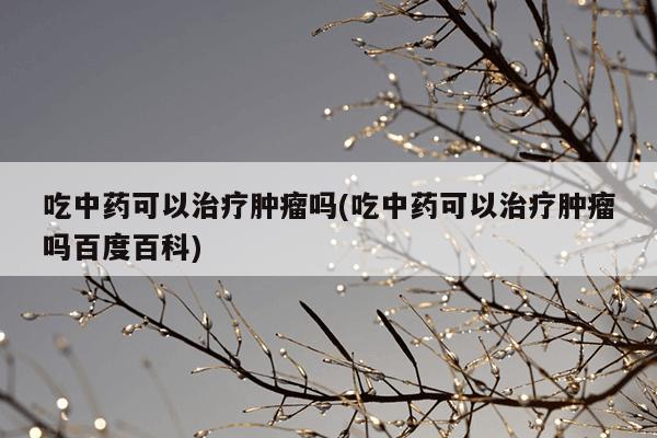 吃中药可以治疗肿瘤吗(吃中药可以治疗肿瘤吗百度百科)