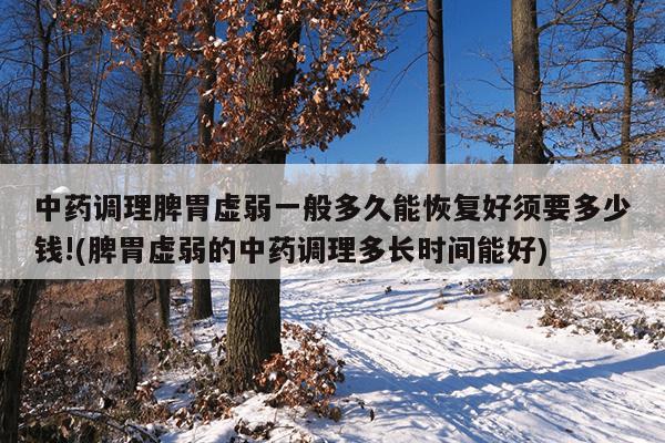 中药调理脾胃虚弱一般多久能恢复好须要多少钱!(脾胃虚弱的中药调理多长时间能好)