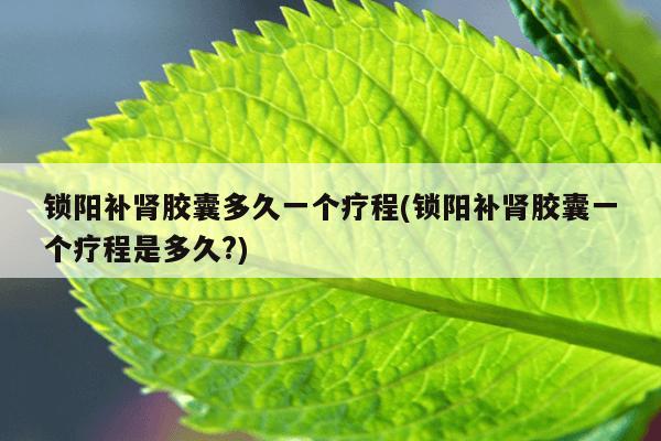 锁阳补肾胶囊多久一个疗程(锁阳补肾胶囊一个疗程是多久?)