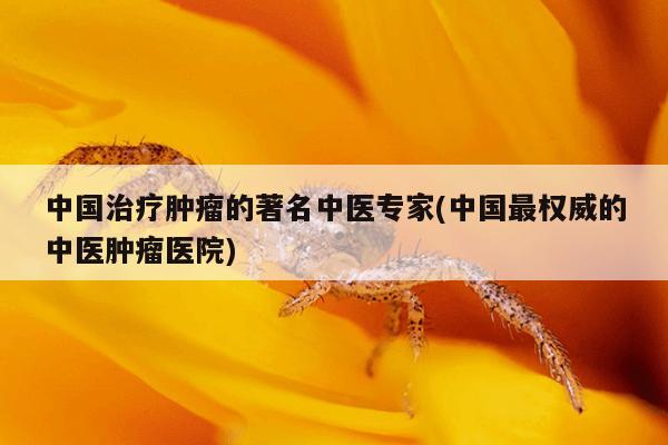 中国治疗肿瘤的著名中医专家(中国最权威的中医肿瘤医院)