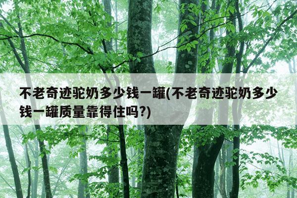 不老奇迹驼奶多少钱一罐(不老奇迹驼奶多少钱一罐质量靠得住吗?)