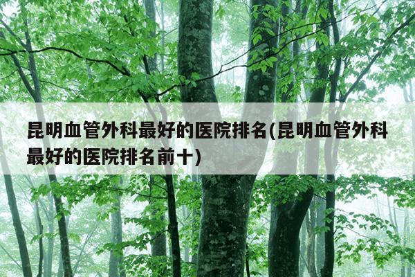 昆明血管外科最好的医院排名(昆明血管外科最好的医院排名前十)