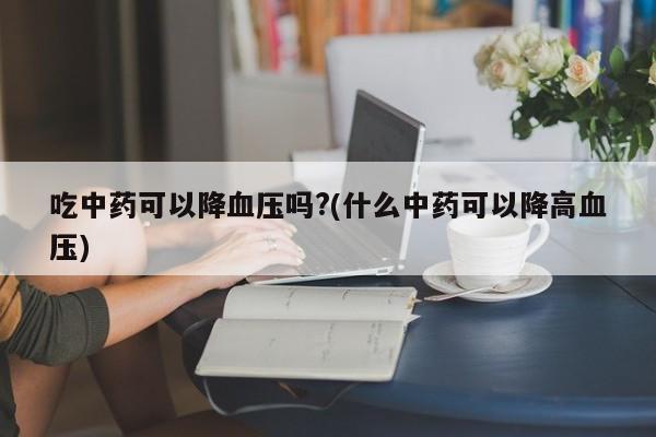 吃中药可以降血压吗?(什么中药可以降高血压)