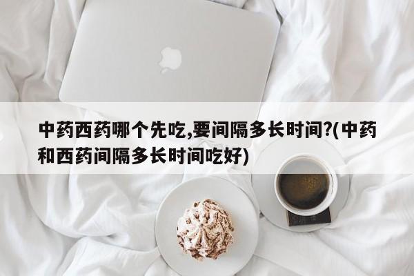 中药西药哪个先吃,要间隔多长时间?(中药和西药间隔多长时间吃好)
