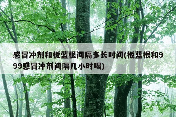 感冒冲剂和板蓝根间隔多长时间(板蓝根和999感冒冲剂间隔几小时喝)