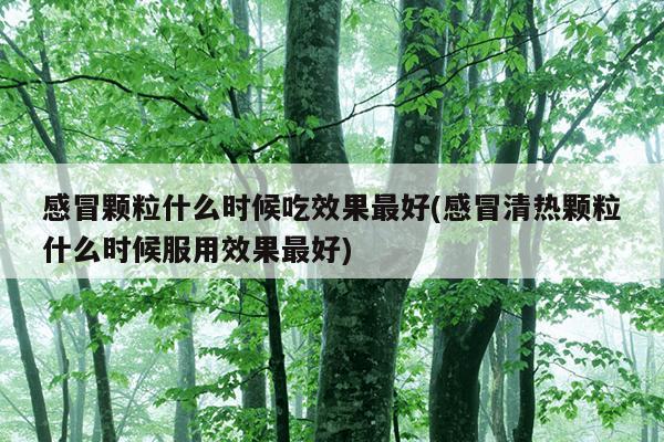 感冒颗粒什么时候吃效果最好(感冒清热颗粒什么时候服用效果最好)
