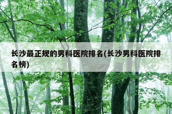 长沙最正规的男科医院排名(长沙男科医院排名榜)